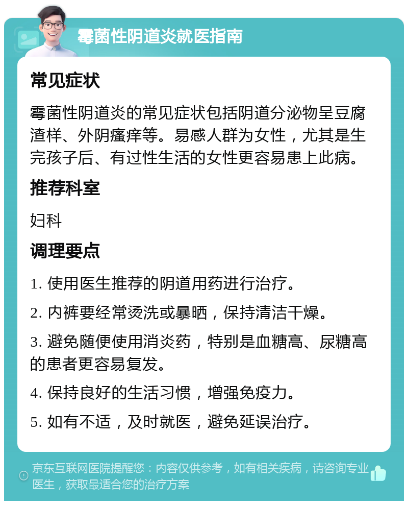 霉菌性阴道炎就医指南 常见症状 霉菌性阴道炎的常见症状包括阴道分泌物呈豆腐渣样、外阴瘙痒等。易感人群为女性，尤其是生完孩子后、有过性生活的女性更容易患上此病。 推荐科室 妇科 调理要点 1. 使用医生推荐的阴道用药进行治疗。 2. 内裤要经常烫洗或暴晒，保持清洁干燥。 3. 避免随便使用消炎药，特别是血糖高、尿糖高的患者更容易复发。 4. 保持良好的生活习惯，增强免疫力。 5. 如有不适，及时就医，避免延误治疗。