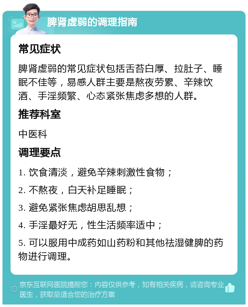 脾肾虚弱的调理指南 常见症状 脾肾虚弱的常见症状包括舌苔白厚、拉肚子、睡眠不佳等，易感人群主要是熬夜劳累、辛辣饮酒、手淫频繁、心态紧张焦虑多想的人群。 推荐科室 中医科 调理要点 1. 饮食清淡，避免辛辣刺激性食物； 2. 不熬夜，白天补足睡眠； 3. 避免紧张焦虑胡思乱想； 4. 手淫最好无，性生活频率适中； 5. 可以服用中成药如山药粉和其他祛湿健脾的药物进行调理。