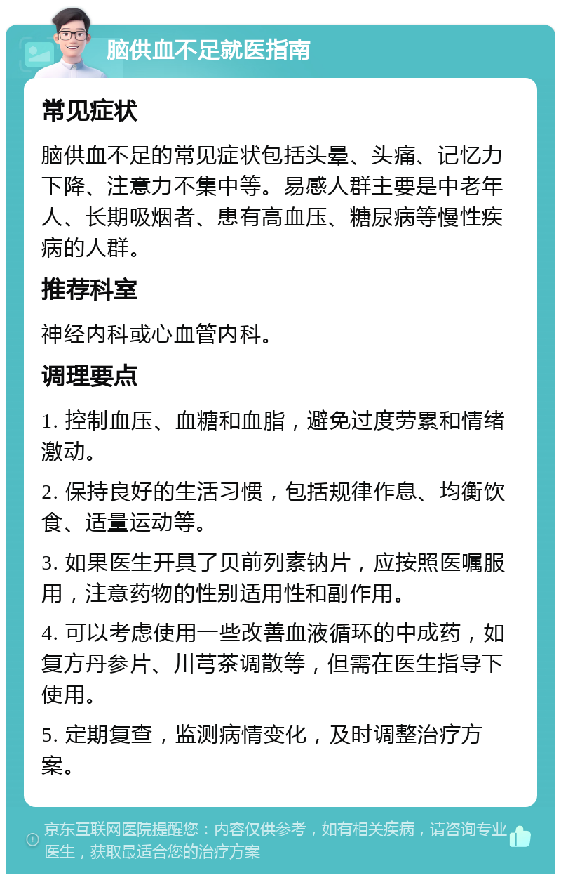 脑供血不足就医指南 常见症状 脑供血不足的常见症状包括头晕、头痛、记忆力下降、注意力不集中等。易感人群主要是中老年人、长期吸烟者、患有高血压、糖尿病等慢性疾病的人群。 推荐科室 神经内科或心血管内科。 调理要点 1. 控制血压、血糖和血脂，避免过度劳累和情绪激动。 2. 保持良好的生活习惯，包括规律作息、均衡饮食、适量运动等。 3. 如果医生开具了贝前列素钠片，应按照医嘱服用，注意药物的性别适用性和副作用。 4. 可以考虑使用一些改善血液循环的中成药，如复方丹参片、川芎茶调散等，但需在医生指导下使用。 5. 定期复查，监测病情变化，及时调整治疗方案。