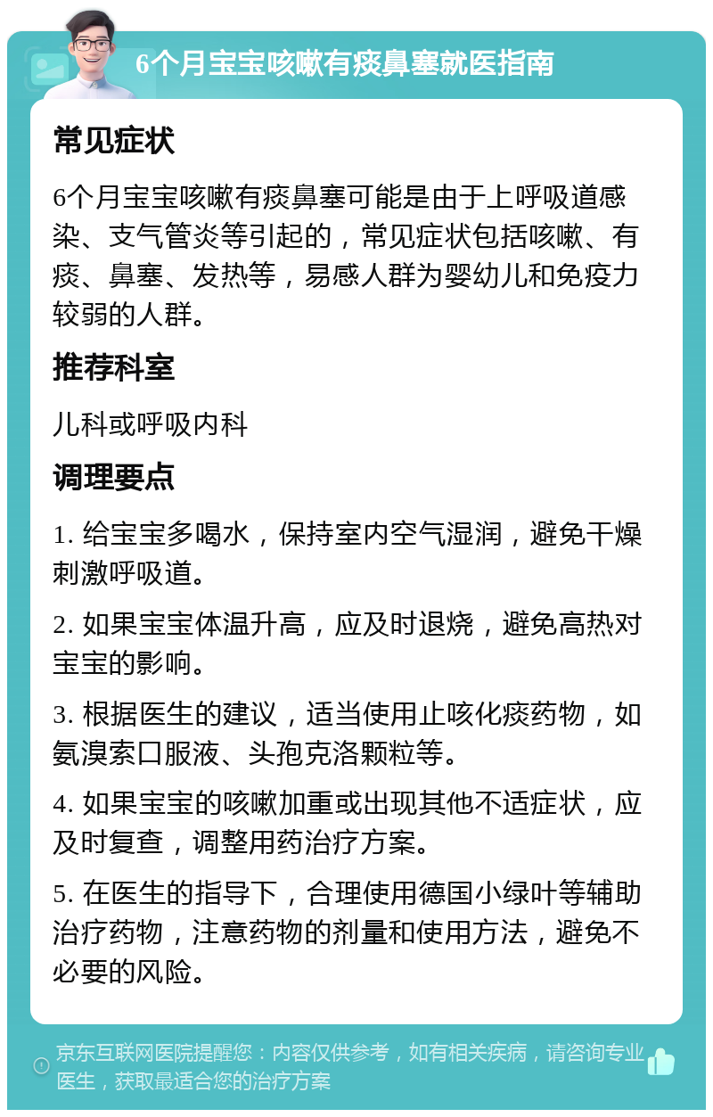 6个月宝宝咳嗽有痰鼻塞就医指南 常见症状 6个月宝宝咳嗽有痰鼻塞可能是由于上呼吸道感染、支气管炎等引起的，常见症状包括咳嗽、有痰、鼻塞、发热等，易感人群为婴幼儿和免疫力较弱的人群。 推荐科室 儿科或呼吸内科 调理要点 1. 给宝宝多喝水，保持室内空气湿润，避免干燥刺激呼吸道。 2. 如果宝宝体温升高，应及时退烧，避免高热对宝宝的影响。 3. 根据医生的建议，适当使用止咳化痰药物，如氨溴索口服液、头孢克洛颗粒等。 4. 如果宝宝的咳嗽加重或出现其他不适症状，应及时复查，调整用药治疗方案。 5. 在医生的指导下，合理使用德国小绿叶等辅助治疗药物，注意药物的剂量和使用方法，避免不必要的风险。