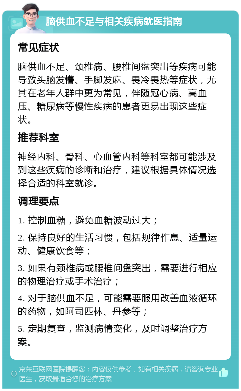 脑供血不足与相关疾病就医指南 常见症状 脑供血不足、颈椎病、腰椎间盘突出等疾病可能导致头脑发懵、手脚发麻、畏冷畏热等症状，尤其在老年人群中更为常见，伴随冠心病、高血压、糖尿病等慢性疾病的患者更易出现这些症状。 推荐科室 神经内科、骨科、心血管内科等科室都可能涉及到这些疾病的诊断和治疗，建议根据具体情况选择合适的科室就诊。 调理要点 1. 控制血糖，避免血糖波动过大； 2. 保持良好的生活习惯，包括规律作息、适量运动、健康饮食等； 3. 如果有颈椎病或腰椎间盘突出，需要进行相应的物理治疗或手术治疗； 4. 对于脑供血不足，可能需要服用改善血液循环的药物，如阿司匹林、丹参等； 5. 定期复查，监测病情变化，及时调整治疗方案。