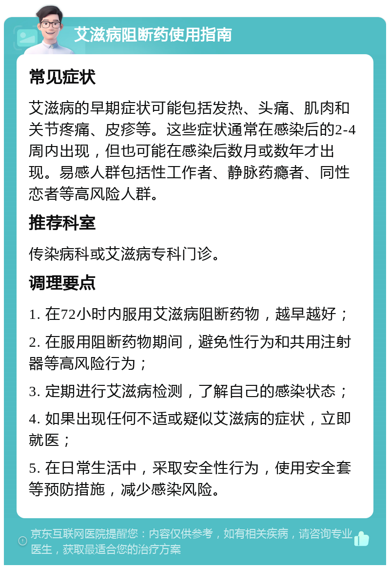 艾滋病阻断药使用指南 常见症状 艾滋病的早期症状可能包括发热、头痛、肌肉和关节疼痛、皮疹等。这些症状通常在感染后的2-4周内出现，但也可能在感染后数月或数年才出现。易感人群包括性工作者、静脉药瘾者、同性恋者等高风险人群。 推荐科室 传染病科或艾滋病专科门诊。 调理要点 1. 在72小时内服用艾滋病阻断药物，越早越好； 2. 在服用阻断药物期间，避免性行为和共用注射器等高风险行为； 3. 定期进行艾滋病检测，了解自己的感染状态； 4. 如果出现任何不适或疑似艾滋病的症状，立即就医； 5. 在日常生活中，采取安全性行为，使用安全套等预防措施，减少感染风险。