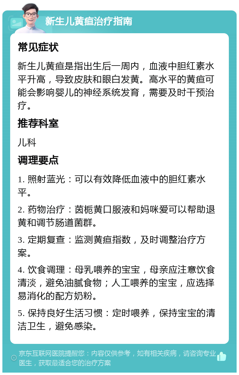 新生儿黄疸治疗指南 常见症状 新生儿黄疸是指出生后一周内，血液中胆红素水平升高，导致皮肤和眼白发黄。高水平的黄疸可能会影响婴儿的神经系统发育，需要及时干预治疗。 推荐科室 儿科 调理要点 1. 照射蓝光：可以有效降低血液中的胆红素水平。 2. 药物治疗：茵栀黄口服液和妈咪爱可以帮助退黄和调节肠道菌群。 3. 定期复查：监测黄疸指数，及时调整治疗方案。 4. 饮食调理：母乳喂养的宝宝，母亲应注意饮食清淡，避免油腻食物；人工喂养的宝宝，应选择易消化的配方奶粉。 5. 保持良好生活习惯：定时喂养，保持宝宝的清洁卫生，避免感染。