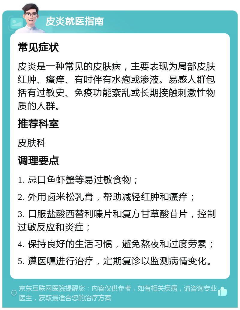 皮炎就医指南 常见症状 皮炎是一种常见的皮肤病，主要表现为局部皮肤红肿、瘙痒、有时伴有水疱或渗液。易感人群包括有过敏史、免疫功能紊乱或长期接触刺激性物质的人群。 推荐科室 皮肤科 调理要点 1. 忌口鱼虾蟹等易过敏食物； 2. 外用卤米松乳膏，帮助减轻红肿和瘙痒； 3. 口服盐酸西替利嗪片和复方甘草酸苷片，控制过敏反应和炎症； 4. 保持良好的生活习惯，避免熬夜和过度劳累； 5. 遵医嘱进行治疗，定期复诊以监测病情变化。