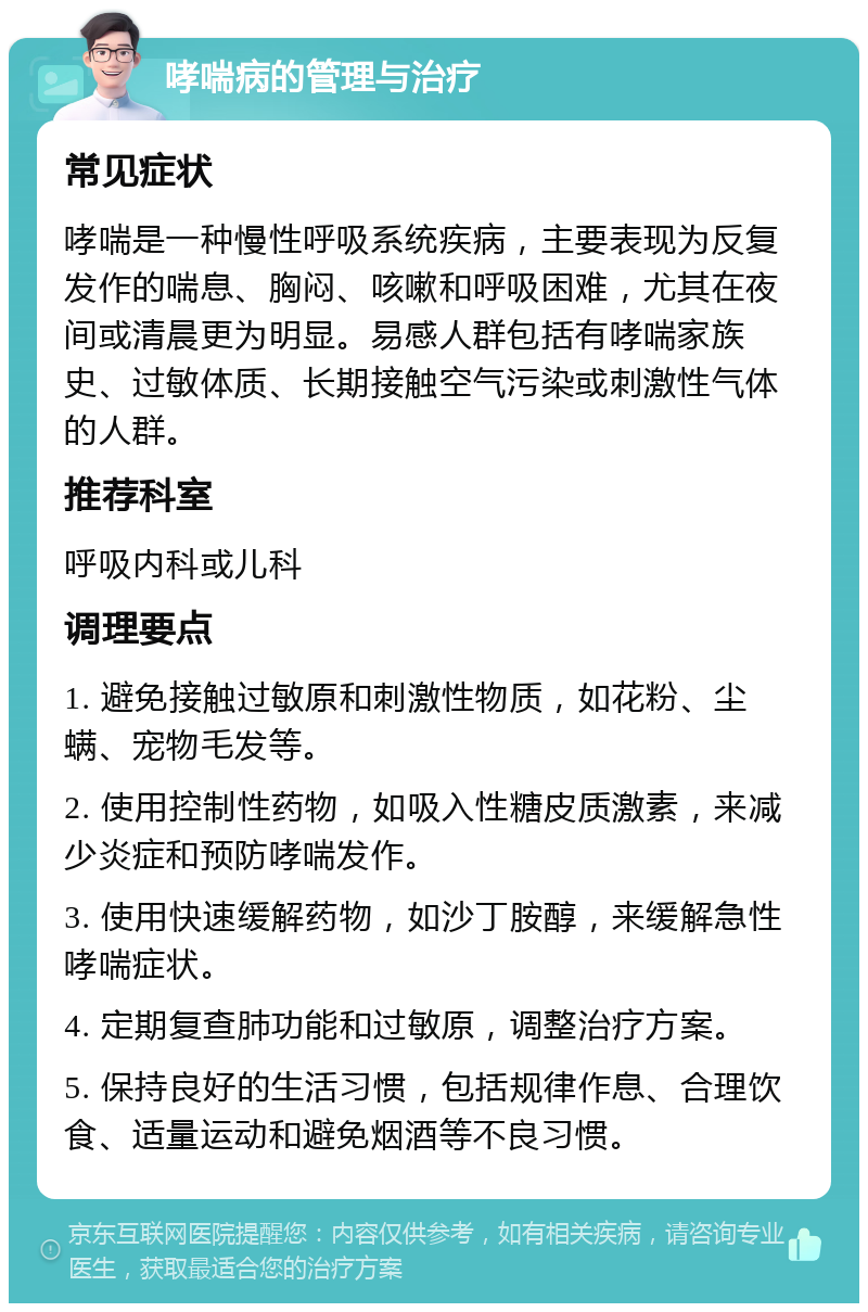 哮喘病的管理与治疗 常见症状 哮喘是一种慢性呼吸系统疾病，主要表现为反复发作的喘息、胸闷、咳嗽和呼吸困难，尤其在夜间或清晨更为明显。易感人群包括有哮喘家族史、过敏体质、长期接触空气污染或刺激性气体的人群。 推荐科室 呼吸内科或儿科 调理要点 1. 避免接触过敏原和刺激性物质，如花粉、尘螨、宠物毛发等。 2. 使用控制性药物，如吸入性糖皮质激素，来减少炎症和预防哮喘发作。 3. 使用快速缓解药物，如沙丁胺醇，来缓解急性哮喘症状。 4. 定期复查肺功能和过敏原，调整治疗方案。 5. 保持良好的生活习惯，包括规律作息、合理饮食、适量运动和避免烟酒等不良习惯。