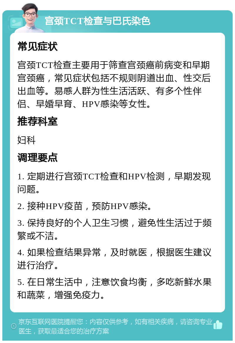 宫颈TCT检查与巴氏染色 常见症状 宫颈TCT检查主要用于筛查宫颈癌前病变和早期宫颈癌，常见症状包括不规则阴道出血、性交后出血等。易感人群为性生活活跃、有多个性伴侣、早婚早育、HPV感染等女性。 推荐科室 妇科 调理要点 1. 定期进行宫颈TCT检查和HPV检测，早期发现问题。 2. 接种HPV疫苗，预防HPV感染。 3. 保持良好的个人卫生习惯，避免性生活过于频繁或不洁。 4. 如果检查结果异常，及时就医，根据医生建议进行治疗。 5. 在日常生活中，注意饮食均衡，多吃新鲜水果和蔬菜，增强免疫力。