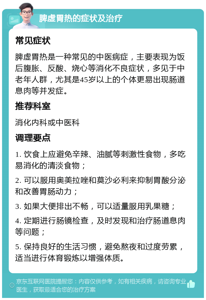 脾虚胃热的症状及治疗 常见症状 脾虚胃热是一种常见的中医病症，主要表现为饭后腹胀、反酸、烧心等消化不良症状，多见于中老年人群，尤其是45岁以上的个体更易出现肠道息肉等并发症。 推荐科室 消化内科或中医科 调理要点 1. 饮食上应避免辛辣、油腻等刺激性食物，多吃易消化的清淡食物； 2. 可以服用奥美拉唑和莫沙必利来抑制胃酸分泌和改善胃肠动力； 3. 如果大便排出不畅，可以适量服用乳果糖； 4. 定期进行肠镜检查，及时发现和治疗肠道息肉等问题； 5. 保持良好的生活习惯，避免熬夜和过度劳累，适当进行体育锻炼以增强体质。