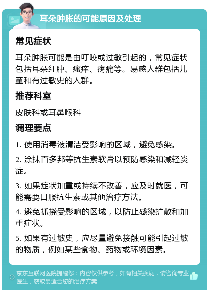 耳朵肿胀的可能原因及处理 常见症状 耳朵肿胀可能是由叮咬或过敏引起的，常见症状包括耳朵红肿、瘙痒、疼痛等。易感人群包括儿童和有过敏史的人群。 推荐科室 皮肤科或耳鼻喉科 调理要点 1. 使用消毒液清洁受影响的区域，避免感染。 2. 涂抹百多邦等抗生素软膏以预防感染和减轻炎症。 3. 如果症状加重或持续不改善，应及时就医，可能需要口服抗生素或其他治疗方法。 4. 避免抓挠受影响的区域，以防止感染扩散和加重症状。 5. 如果有过敏史，应尽量避免接触可能引起过敏的物质，例如某些食物、药物或环境因素。