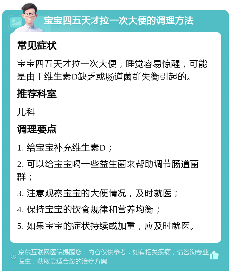 宝宝四五天才拉一次大便的调理方法 常见症状 宝宝四五天才拉一次大便，睡觉容易惊醒，可能是由于维生素D缺乏或肠道菌群失衡引起的。 推荐科室 儿科 调理要点 1. 给宝宝补充维生素D； 2. 可以给宝宝喝一些益生菌来帮助调节肠道菌群； 3. 注意观察宝宝的大便情况，及时就医； 4. 保持宝宝的饮食规律和营养均衡； 5. 如果宝宝的症状持续或加重，应及时就医。