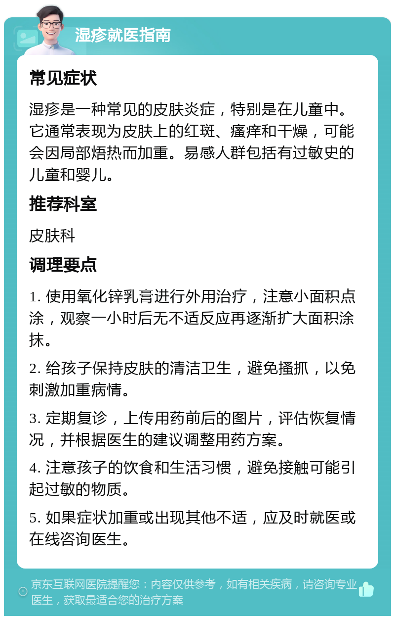 湿疹就医指南 常见症状 湿疹是一种常见的皮肤炎症，特别是在儿童中。它通常表现为皮肤上的红斑、瘙痒和干燥，可能会因局部焐热而加重。易感人群包括有过敏史的儿童和婴儿。 推荐科室 皮肤科 调理要点 1. 使用氧化锌乳膏进行外用治疗，注意小面积点涂，观察一小时后无不适反应再逐渐扩大面积涂抹。 2. 给孩子保持皮肤的清洁卫生，避免搔抓，以免刺激加重病情。 3. 定期复诊，上传用药前后的图片，评估恢复情况，并根据医生的建议调整用药方案。 4. 注意孩子的饮食和生活习惯，避免接触可能引起过敏的物质。 5. 如果症状加重或出现其他不适，应及时就医或在线咨询医生。