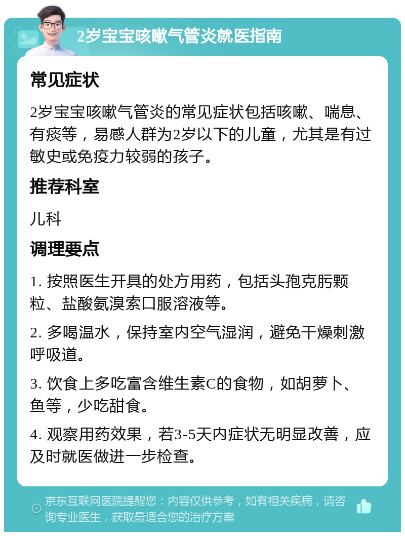 2岁宝宝咳嗽气管炎就医指南 常见症状 2岁宝宝咳嗽气管炎的常见症状包括咳嗽、喘息、有痰等，易感人群为2岁以下的儿童，尤其是有过敏史或免疫力较弱的孩子。 推荐科室 儿科 调理要点 1. 按照医生开具的处方用药，包括头孢克肟颗粒、盐酸氨溴索口服溶液等。 2. 多喝温水，保持室内空气湿润，避免干燥刺激呼吸道。 3. 饮食上多吃富含维生素C的食物，如胡萝卜、鱼等，少吃甜食。 4. 观察用药效果，若3-5天内症状无明显改善，应及时就医做进一步检查。