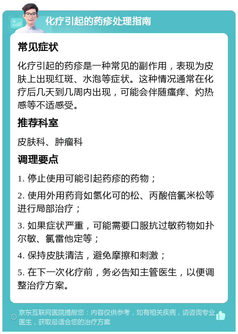 化疗引起的药疹处理指南 常见症状 化疗引起的药疹是一种常见的副作用，表现为皮肤上出现红斑、水泡等症状。这种情况通常在化疗后几天到几周内出现，可能会伴随瘙痒、灼热感等不适感受。 推荐科室 皮肤科、肿瘤科 调理要点 1. 停止使用可能引起药疹的药物； 2. 使用外用药膏如氢化可的松、丙酸倍氯米松等进行局部治疗； 3. 如果症状严重，可能需要口服抗过敏药物如扑尔敏、氯雷他定等； 4. 保持皮肤清洁，避免摩擦和刺激； 5. 在下一次化疗前，务必告知主管医生，以便调整治疗方案。