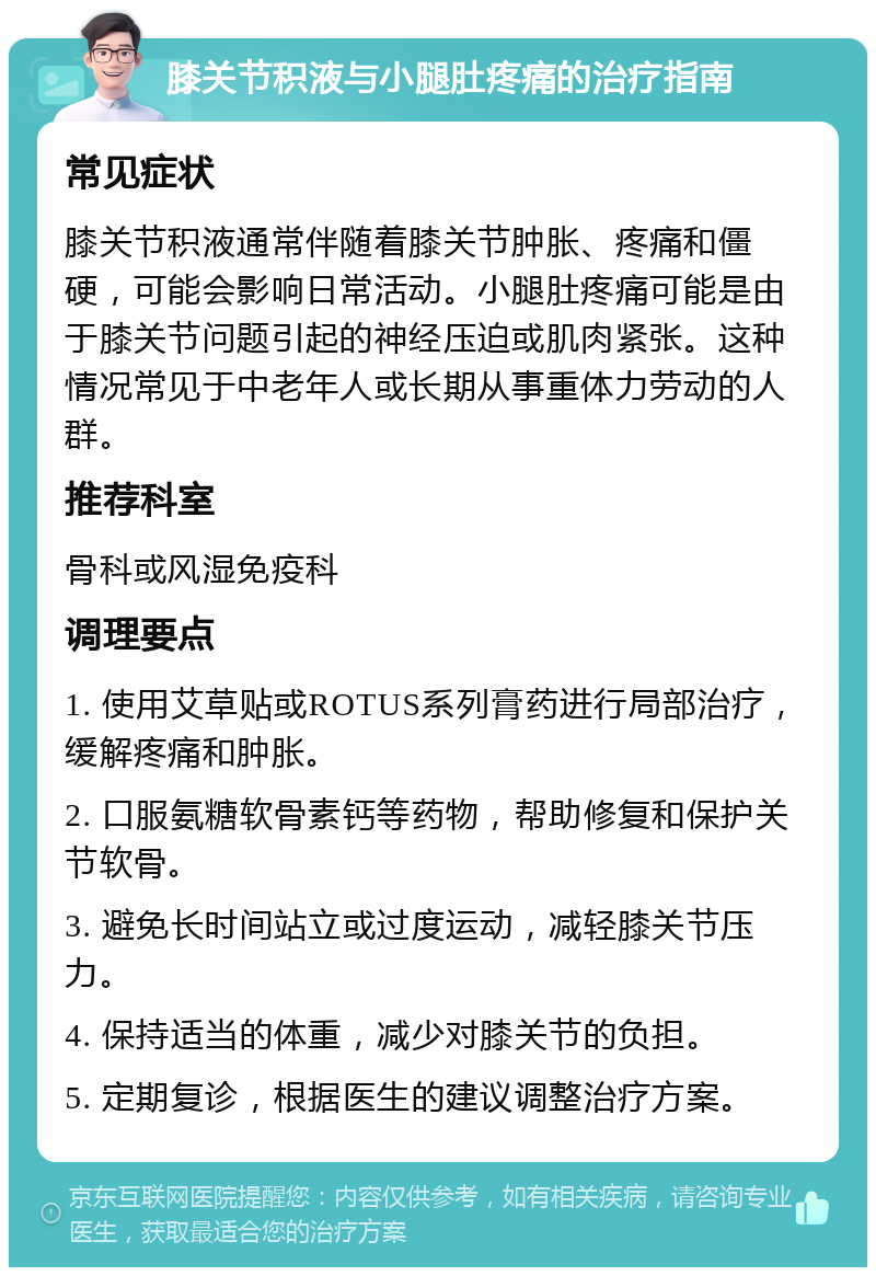 膝关节积液与小腿肚疼痛的治疗指南 常见症状 膝关节积液通常伴随着膝关节肿胀、疼痛和僵硬，可能会影响日常活动。小腿肚疼痛可能是由于膝关节问题引起的神经压迫或肌肉紧张。这种情况常见于中老年人或长期从事重体力劳动的人群。 推荐科室 骨科或风湿免疫科 调理要点 1. 使用艾草贴或ROTUS系列膏药进行局部治疗，缓解疼痛和肿胀。 2. 口服氨糖软骨素钙等药物，帮助修复和保护关节软骨。 3. 避免长时间站立或过度运动，减轻膝关节压力。 4. 保持适当的体重，减少对膝关节的负担。 5. 定期复诊，根据医生的建议调整治疗方案。