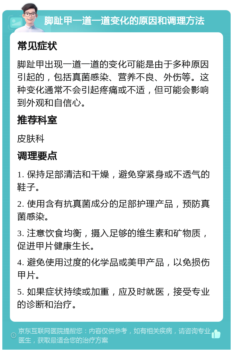 脚趾甲一道一道变化的原因和调理方法 常见症状 脚趾甲出现一道一道的变化可能是由于多种原因引起的，包括真菌感染、营养不良、外伤等。这种变化通常不会引起疼痛或不适，但可能会影响到外观和自信心。 推荐科室 皮肤科 调理要点 1. 保持足部清洁和干燥，避免穿紧身或不透气的鞋子。 2. 使用含有抗真菌成分的足部护理产品，预防真菌感染。 3. 注意饮食均衡，摄入足够的维生素和矿物质，促进甲片健康生长。 4. 避免使用过度的化学品或美甲产品，以免损伤甲片。 5. 如果症状持续或加重，应及时就医，接受专业的诊断和治疗。