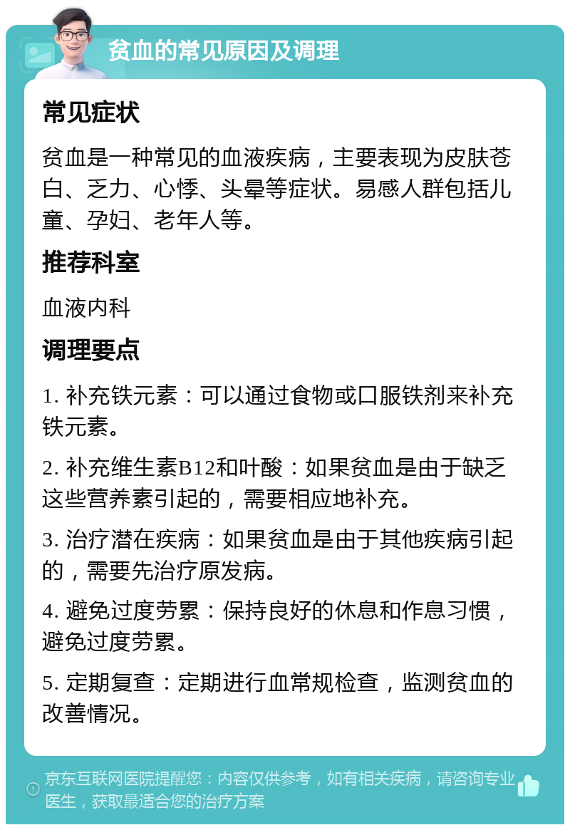 贫血的常见原因及调理 常见症状 贫血是一种常见的血液疾病，主要表现为皮肤苍白、乏力、心悸、头晕等症状。易感人群包括儿童、孕妇、老年人等。 推荐科室 血液内科 调理要点 1. 补充铁元素：可以通过食物或口服铁剂来补充铁元素。 2. 补充维生素B12和叶酸：如果贫血是由于缺乏这些营养素引起的，需要相应地补充。 3. 治疗潜在疾病：如果贫血是由于其他疾病引起的，需要先治疗原发病。 4. 避免过度劳累：保持良好的休息和作息习惯，避免过度劳累。 5. 定期复查：定期进行血常规检查，监测贫血的改善情况。