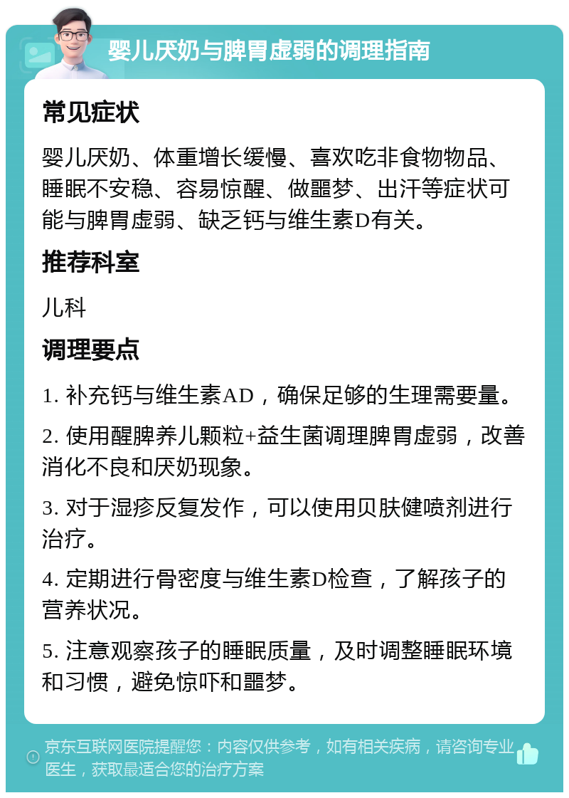 婴儿厌奶与脾胃虚弱的调理指南 常见症状 婴儿厌奶、体重增长缓慢、喜欢吃非食物物品、睡眠不安稳、容易惊醒、做噩梦、出汗等症状可能与脾胃虚弱、缺乏钙与维生素D有关。 推荐科室 儿科 调理要点 1. 补充钙与维生素AD，确保足够的生理需要量。 2. 使用醒脾养儿颗粒+益生菌调理脾胃虚弱，改善消化不良和厌奶现象。 3. 对于湿疹反复发作，可以使用贝肤健喷剂进行治疗。 4. 定期进行骨密度与维生素D检查，了解孩子的营养状况。 5. 注意观察孩子的睡眠质量，及时调整睡眠环境和习惯，避免惊吓和噩梦。