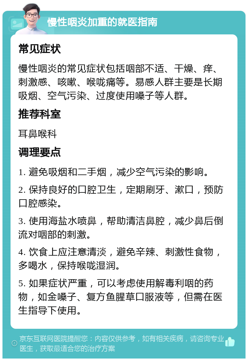 慢性咽炎加重的就医指南 常见症状 慢性咽炎的常见症状包括咽部不适、干燥、痒、刺激感、咳嗽、喉咙痛等。易感人群主要是长期吸烟、空气污染、过度使用嗓子等人群。 推荐科室 耳鼻喉科 调理要点 1. 避免吸烟和二手烟，减少空气污染的影响。 2. 保持良好的口腔卫生，定期刷牙、漱口，预防口腔感染。 3. 使用海盐水喷鼻，帮助清洁鼻腔，减少鼻后倒流对咽部的刺激。 4. 饮食上应注意清淡，避免辛辣、刺激性食物，多喝水，保持喉咙湿润。 5. 如果症状严重，可以考虑使用解毒利咽的药物，如金嗓子、复方鱼腥草口服液等，但需在医生指导下使用。