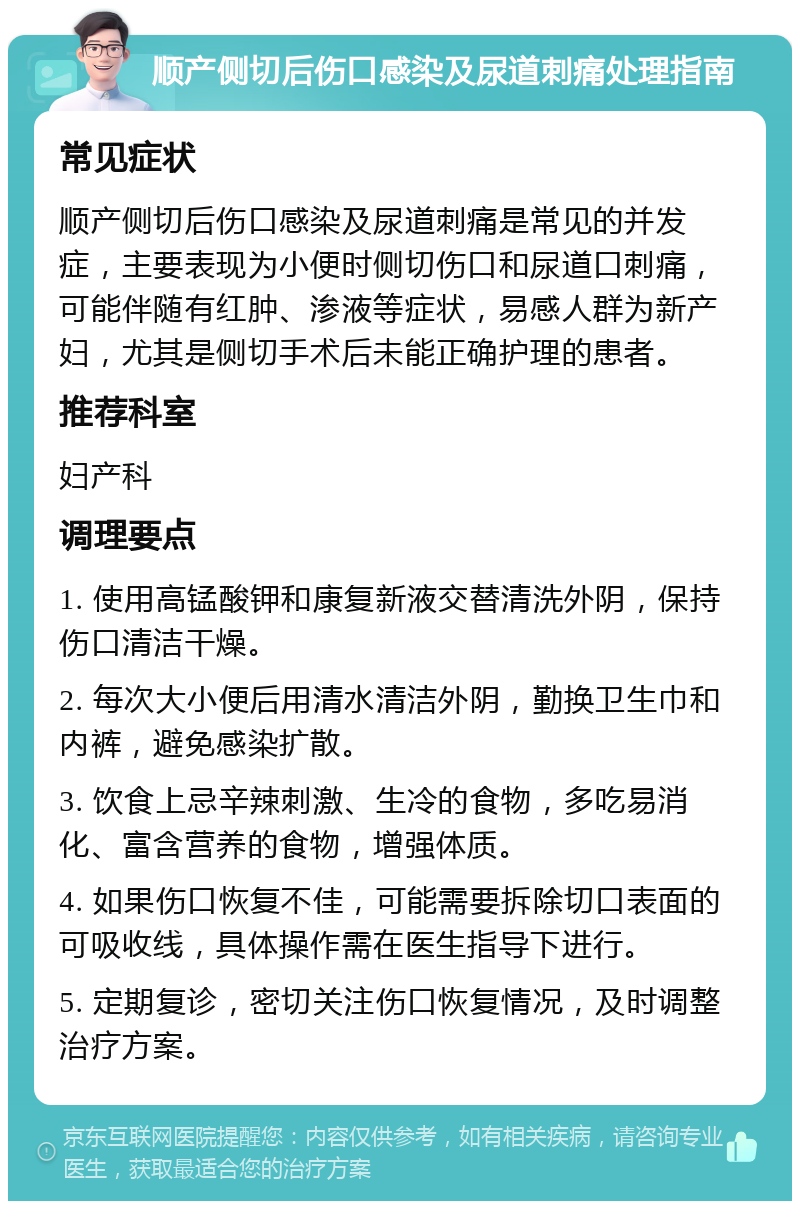 顺产侧切后伤口感染及尿道刺痛处理指南 常见症状 顺产侧切后伤口感染及尿道刺痛是常见的并发症，主要表现为小便时侧切伤口和尿道口刺痛，可能伴随有红肿、渗液等症状，易感人群为新产妇，尤其是侧切手术后未能正确护理的患者。 推荐科室 妇产科 调理要点 1. 使用高锰酸钾和康复新液交替清洗外阴，保持伤口清洁干燥。 2. 每次大小便后用清水清洁外阴，勤换卫生巾和内裤，避免感染扩散。 3. 饮食上忌辛辣刺激、生冷的食物，多吃易消化、富含营养的食物，增强体质。 4. 如果伤口恢复不佳，可能需要拆除切口表面的可吸收线，具体操作需在医生指导下进行。 5. 定期复诊，密切关注伤口恢复情况，及时调整治疗方案。