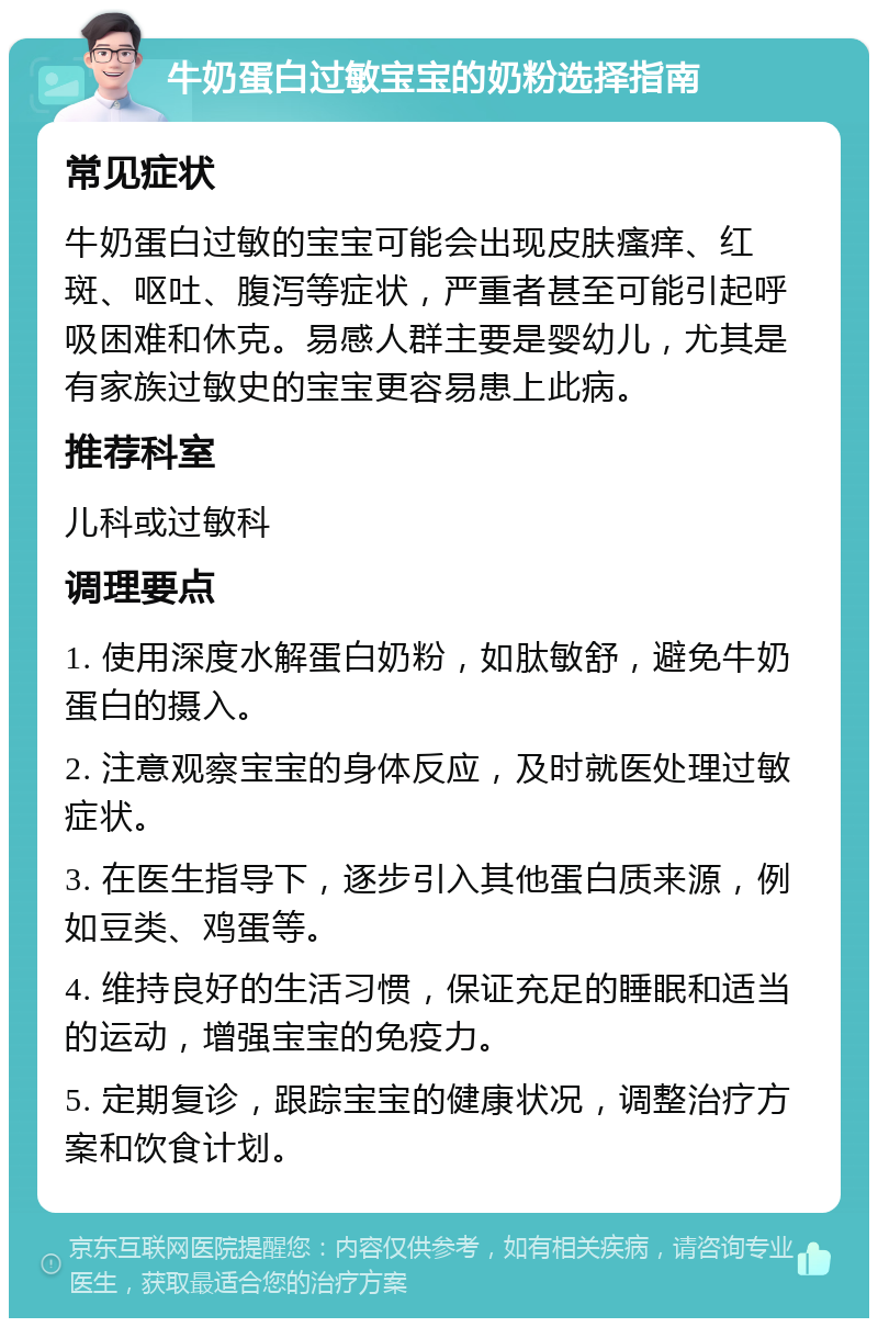 牛奶蛋白过敏宝宝的奶粉选择指南 常见症状 牛奶蛋白过敏的宝宝可能会出现皮肤瘙痒、红斑、呕吐、腹泻等症状，严重者甚至可能引起呼吸困难和休克。易感人群主要是婴幼儿，尤其是有家族过敏史的宝宝更容易患上此病。 推荐科室 儿科或过敏科 调理要点 1. 使用深度水解蛋白奶粉，如肽敏舒，避免牛奶蛋白的摄入。 2. 注意观察宝宝的身体反应，及时就医处理过敏症状。 3. 在医生指导下，逐步引入其他蛋白质来源，例如豆类、鸡蛋等。 4. 维持良好的生活习惯，保证充足的睡眠和适当的运动，增强宝宝的免疫力。 5. 定期复诊，跟踪宝宝的健康状况，调整治疗方案和饮食计划。