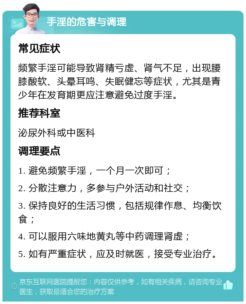 手淫的危害与调理 常见症状 频繁手淫可能导致肾精亏虚、肾气不足，出现腰膝酸软、头晕耳鸣、失眠健忘等症状，尤其是青少年在发育期更应注意避免过度手淫。 推荐科室 泌尿外科或中医科 调理要点 1. 避免频繁手淫，一个月一次即可； 2. 分散注意力，多参与户外活动和社交； 3. 保持良好的生活习惯，包括规律作息、均衡饮食； 4. 可以服用六味地黄丸等中药调理肾虚； 5. 如有严重症状，应及时就医，接受专业治疗。