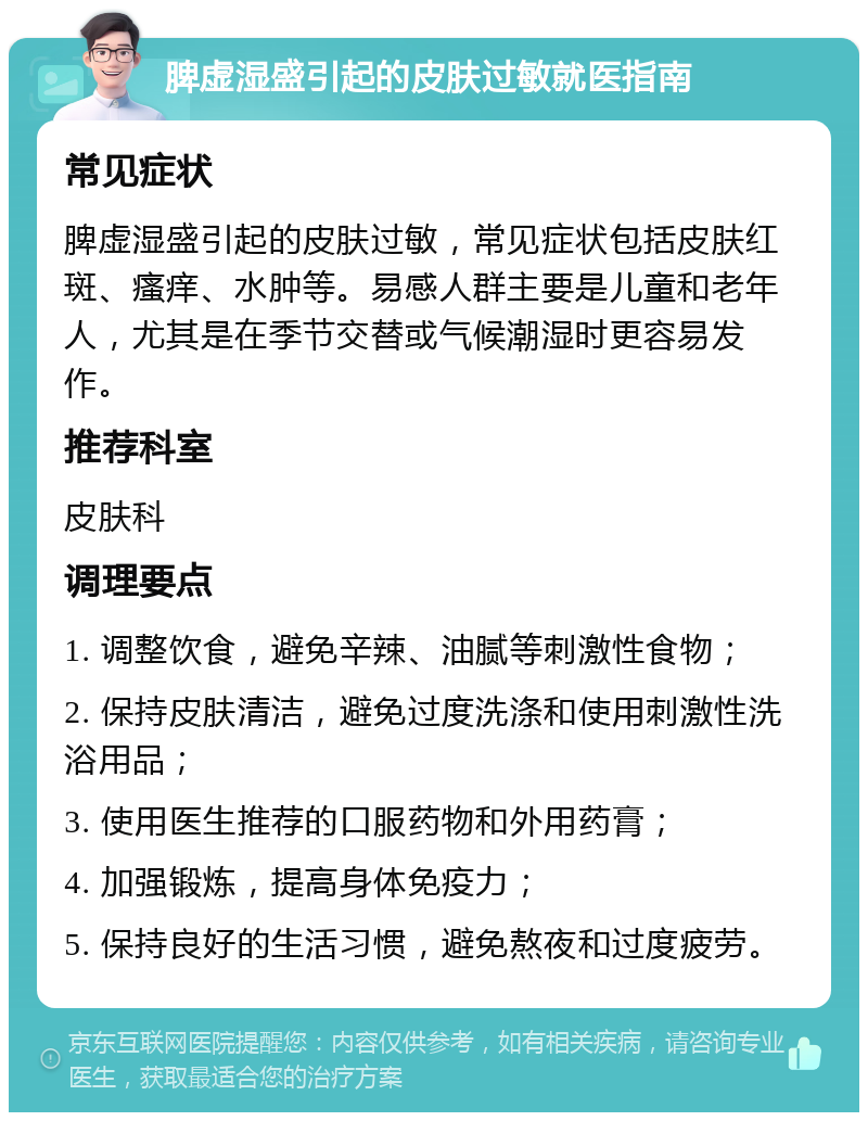 脾虚湿盛引起的皮肤过敏就医指南 常见症状 脾虚湿盛引起的皮肤过敏，常见症状包括皮肤红斑、瘙痒、水肿等。易感人群主要是儿童和老年人，尤其是在季节交替或气候潮湿时更容易发作。 推荐科室 皮肤科 调理要点 1. 调整饮食，避免辛辣、油腻等刺激性食物； 2. 保持皮肤清洁，避免过度洗涤和使用刺激性洗浴用品； 3. 使用医生推荐的口服药物和外用药膏； 4. 加强锻炼，提高身体免疫力； 5. 保持良好的生活习惯，避免熬夜和过度疲劳。