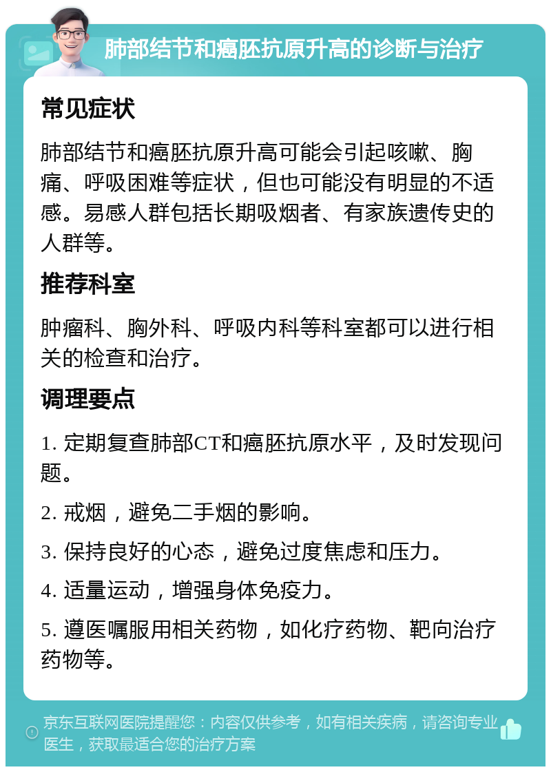 肺部结节和癌胚抗原升高的诊断与治疗 常见症状 肺部结节和癌胚抗原升高可能会引起咳嗽、胸痛、呼吸困难等症状，但也可能没有明显的不适感。易感人群包括长期吸烟者、有家族遗传史的人群等。 推荐科室 肿瘤科、胸外科、呼吸内科等科室都可以进行相关的检查和治疗。 调理要点 1. 定期复查肺部CT和癌胚抗原水平，及时发现问题。 2. 戒烟，避免二手烟的影响。 3. 保持良好的心态，避免过度焦虑和压力。 4. 适量运动，增强身体免疫力。 5. 遵医嘱服用相关药物，如化疗药物、靶向治疗药物等。