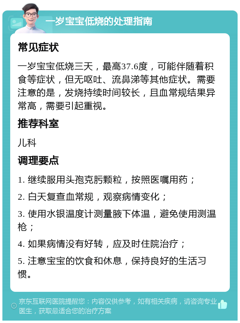 一岁宝宝低烧的处理指南 常见症状 一岁宝宝低烧三天，最高37.6度，可能伴随着积食等症状，但无呕吐、流鼻涕等其他症状。需要注意的是，发烧持续时间较长，且血常规结果异常高，需要引起重视。 推荐科室 儿科 调理要点 1. 继续服用头孢克肟颗粒，按照医嘱用药； 2. 白天复查血常规，观察病情变化； 3. 使用水银温度计测量腋下体温，避免使用测温枪； 4. 如果病情没有好转，应及时住院治疗； 5. 注意宝宝的饮食和休息，保持良好的生活习惯。