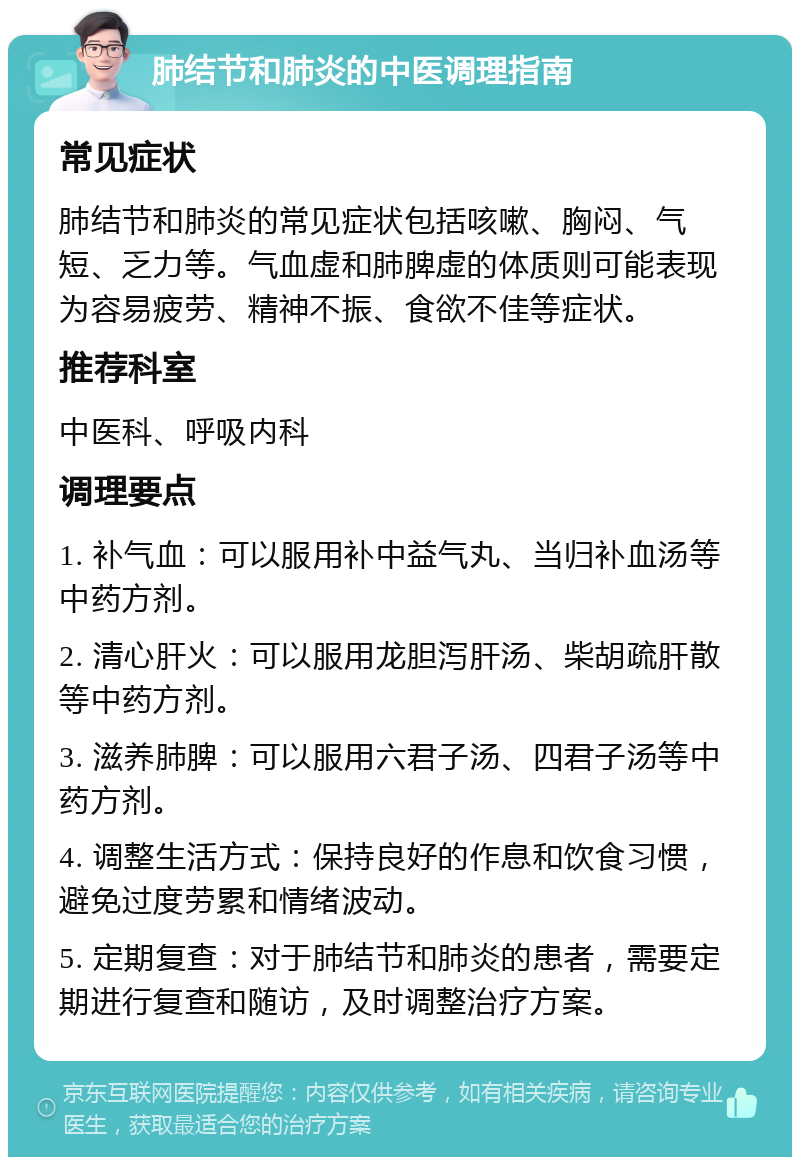 肺结节和肺炎的中医调理指南 常见症状 肺结节和肺炎的常见症状包括咳嗽、胸闷、气短、乏力等。气血虚和肺脾虚的体质则可能表现为容易疲劳、精神不振、食欲不佳等症状。 推荐科室 中医科、呼吸内科 调理要点 1. 补气血：可以服用补中益气丸、当归补血汤等中药方剂。 2. 清心肝火：可以服用龙胆泻肝汤、柴胡疏肝散等中药方剂。 3. 滋养肺脾：可以服用六君子汤、四君子汤等中药方剂。 4. 调整生活方式：保持良好的作息和饮食习惯，避免过度劳累和情绪波动。 5. 定期复查：对于肺结节和肺炎的患者，需要定期进行复查和随访，及时调整治疗方案。