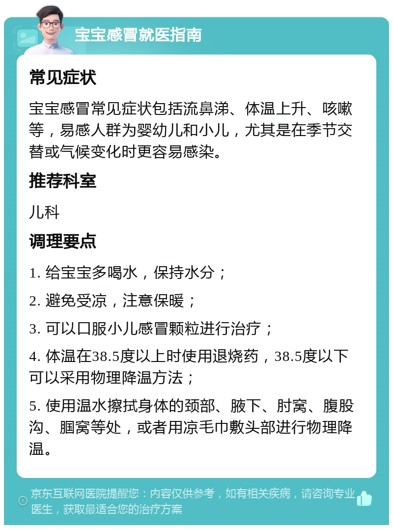 宝宝感冒就医指南 常见症状 宝宝感冒常见症状包括流鼻涕、体温上升、咳嗽等，易感人群为婴幼儿和小儿，尤其是在季节交替或气候变化时更容易感染。 推荐科室 儿科 调理要点 1. 给宝宝多喝水，保持水分； 2. 避免受凉，注意保暖； 3. 可以口服小儿感冒颗粒进行治疗； 4. 体温在38.5度以上时使用退烧药，38.5度以下可以采用物理降温方法； 5. 使用温水擦拭身体的颈部、腋下、肘窝、腹股沟、腘窝等处，或者用凉毛巾敷头部进行物理降温。