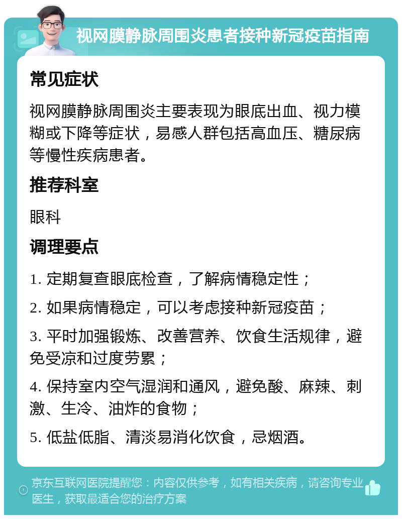 视网膜静脉周围炎患者接种新冠疫苗指南 常见症状 视网膜静脉周围炎主要表现为眼底出血、视力模糊或下降等症状，易感人群包括高血压、糖尿病等慢性疾病患者。 推荐科室 眼科 调理要点 1. 定期复查眼底检查，了解病情稳定性； 2. 如果病情稳定，可以考虑接种新冠疫苗； 3. 平时加强锻炼、改善营养、饮食生活规律，避免受凉和过度劳累； 4. 保持室内空气湿润和通风，避免酸、麻辣、刺激、生冷、油炸的食物； 5. 低盐低脂、清淡易消化饮食，忌烟酒。