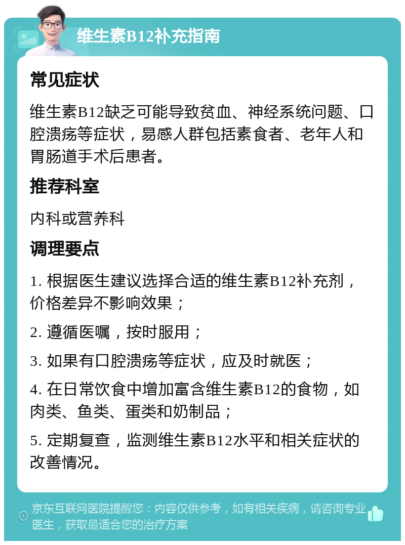 维生素B12补充指南 常见症状 维生素B12缺乏可能导致贫血、神经系统问题、口腔溃疡等症状，易感人群包括素食者、老年人和胃肠道手术后患者。 推荐科室 内科或营养科 调理要点 1. 根据医生建议选择合适的维生素B12补充剂，价格差异不影响效果； 2. 遵循医嘱，按时服用； 3. 如果有口腔溃疡等症状，应及时就医； 4. 在日常饮食中增加富含维生素B12的食物，如肉类、鱼类、蛋类和奶制品； 5. 定期复查，监测维生素B12水平和相关症状的改善情况。