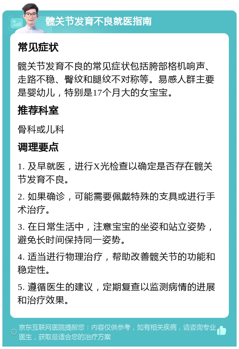 髋关节发育不良就医指南 常见症状 髋关节发育不良的常见症状包括胯部格机响声、走路不稳、臀纹和腿纹不对称等。易感人群主要是婴幼儿，特别是17个月大的女宝宝。 推荐科室 骨科或儿科 调理要点 1. 及早就医，进行X光检查以确定是否存在髋关节发育不良。 2. 如果确诊，可能需要佩戴特殊的支具或进行手术治疗。 3. 在日常生活中，注意宝宝的坐姿和站立姿势，避免长时间保持同一姿势。 4. 适当进行物理治疗，帮助改善髋关节的功能和稳定性。 5. 遵循医生的建议，定期复查以监测病情的进展和治疗效果。