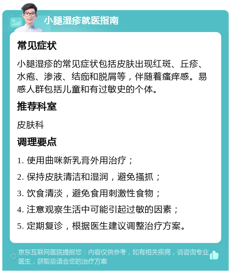 小腿湿疹就医指南 常见症状 小腿湿疹的常见症状包括皮肤出现红斑、丘疹、水疱、渗液、结痂和脱屑等，伴随着瘙痒感。易感人群包括儿童和有过敏史的个体。 推荐科室 皮肤科 调理要点 1. 使用曲咪新乳膏外用治疗； 2. 保持皮肤清洁和湿润，避免搔抓； 3. 饮食清淡，避免食用刺激性食物； 4. 注意观察生活中可能引起过敏的因素； 5. 定期复诊，根据医生建议调整治疗方案。