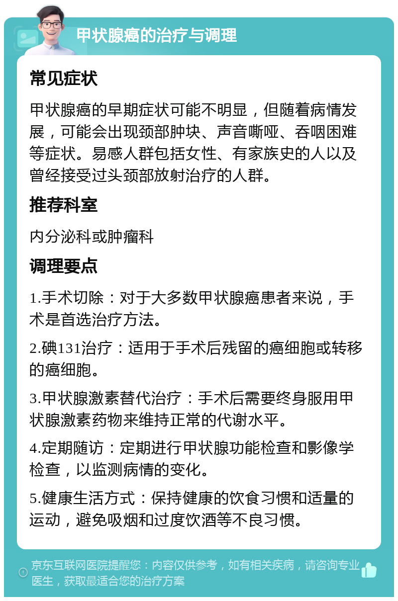 甲状腺癌的治疗与调理 常见症状 甲状腺癌的早期症状可能不明显，但随着病情发展，可能会出现颈部肿块、声音嘶哑、吞咽困难等症状。易感人群包括女性、有家族史的人以及曾经接受过头颈部放射治疗的人群。 推荐科室 内分泌科或肿瘤科 调理要点 1.手术切除：对于大多数甲状腺癌患者来说，手术是首选治疗方法。 2.碘131治疗：适用于手术后残留的癌细胞或转移的癌细胞。 3.甲状腺激素替代治疗：手术后需要终身服用甲状腺激素药物来维持正常的代谢水平。 4.定期随访：定期进行甲状腺功能检查和影像学检查，以监测病情的变化。 5.健康生活方式：保持健康的饮食习惯和适量的运动，避免吸烟和过度饮酒等不良习惯。