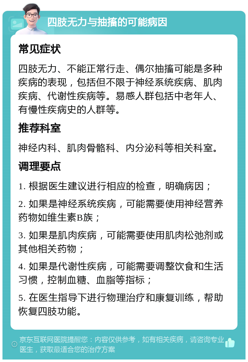 四肢无力与抽搐的可能病因 常见症状 四肢无力、不能正常行走、偶尔抽搐可能是多种疾病的表现，包括但不限于神经系统疾病、肌肉疾病、代谢性疾病等。易感人群包括中老年人、有慢性疾病史的人群等。 推荐科室 神经内科、肌肉骨骼科、内分泌科等相关科室。 调理要点 1. 根据医生建议进行相应的检查，明确病因； 2. 如果是神经系统疾病，可能需要使用神经营养药物如维生素B族； 3. 如果是肌肉疾病，可能需要使用肌肉松弛剂或其他相关药物； 4. 如果是代谢性疾病，可能需要调整饮食和生活习惯，控制血糖、血脂等指标； 5. 在医生指导下进行物理治疗和康复训练，帮助恢复四肢功能。