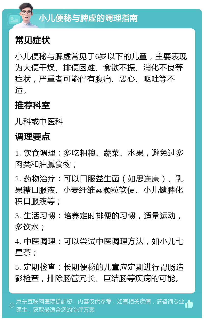 小儿便秘与脾虚的调理指南 常见症状 小儿便秘与脾虚常见于6岁以下的儿童，主要表现为大便干燥、排便困难、食欲不振、消化不良等症状，严重者可能伴有腹痛、恶心、呕吐等不适。 推荐科室 儿科或中医科 调理要点 1. 饮食调理：多吃粗粮、蔬菜、水果，避免过多肉类和油腻食物； 2. 药物治疗：可以口服益生菌（如思连康）、乳果糖口服液、小麦纤维素颗粒软便、小儿健脾化积口服液等； 3. 生活习惯：培养定时排便的习惯，适量运动，多饮水； 4. 中医调理：可以尝试中医调理方法，如小儿七星茶； 5. 定期检查：长期便秘的儿童应定期进行胃肠造影检查，排除肠管冗长、巨结肠等疾病的可能。