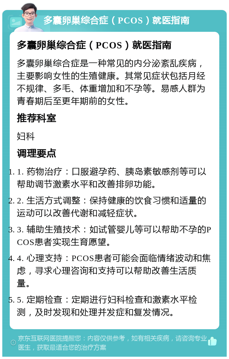 多囊卵巢综合症（PCOS）就医指南 多囊卵巢综合症（PCOS）就医指南 多囊卵巢综合症是一种常见的内分泌紊乱疾病，主要影响女性的生殖健康。其常见症状包括月经不规律、多毛、体重增加和不孕等。易感人群为青春期后至更年期前的女性。 推荐科室 妇科 调理要点 1. 药物治疗：口服避孕药、胰岛素敏感剂等可以帮助调节激素水平和改善排卵功能。 2. 生活方式调整：保持健康的饮食习惯和适量的运动可以改善代谢和减轻症状。 3. 辅助生殖技术：如试管婴儿等可以帮助不孕的PCOS患者实现生育愿望。 4. 心理支持：PCOS患者可能会面临情绪波动和焦虑，寻求心理咨询和支持可以帮助改善生活质量。 5. 定期检查：定期进行妇科检查和激素水平检测，及时发现和处理并发症和复发情况。