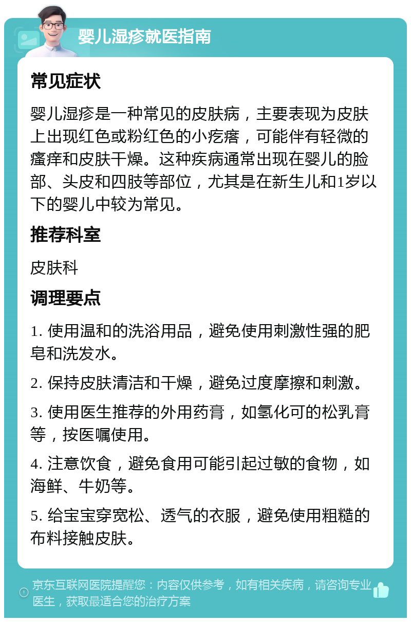 婴儿湿疹就医指南 常见症状 婴儿湿疹是一种常见的皮肤病，主要表现为皮肤上出现红色或粉红色的小疙瘩，可能伴有轻微的瘙痒和皮肤干燥。这种疾病通常出现在婴儿的脸部、头皮和四肢等部位，尤其是在新生儿和1岁以下的婴儿中较为常见。 推荐科室 皮肤科 调理要点 1. 使用温和的洗浴用品，避免使用刺激性强的肥皂和洗发水。 2. 保持皮肤清洁和干燥，避免过度摩擦和刺激。 3. 使用医生推荐的外用药膏，如氢化可的松乳膏等，按医嘱使用。 4. 注意饮食，避免食用可能引起过敏的食物，如海鲜、牛奶等。 5. 给宝宝穿宽松、透气的衣服，避免使用粗糙的布料接触皮肤。