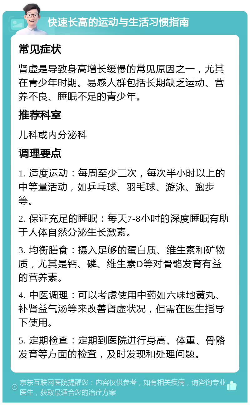 快速长高的运动与生活习惯指南 常见症状 肾虚是导致身高增长缓慢的常见原因之一，尤其在青少年时期。易感人群包括长期缺乏运动、营养不良、睡眠不足的青少年。 推荐科室 儿科或内分泌科 调理要点 1. 适度运动：每周至少三次，每次半小时以上的中等量活动，如乒乓球、羽毛球、游泳、跑步等。 2. 保证充足的睡眠：每天7-8小时的深度睡眠有助于人体自然分泌生长激素。 3. 均衡膳食：摄入足够的蛋白质、维生素和矿物质，尤其是钙、磷、维生素D等对骨骼发育有益的营养素。 4. 中医调理：可以考虑使用中药如六味地黄丸、补肾益气汤等来改善肾虚状况，但需在医生指导下使用。 5. 定期检查：定期到医院进行身高、体重、骨骼发育等方面的检查，及时发现和处理问题。