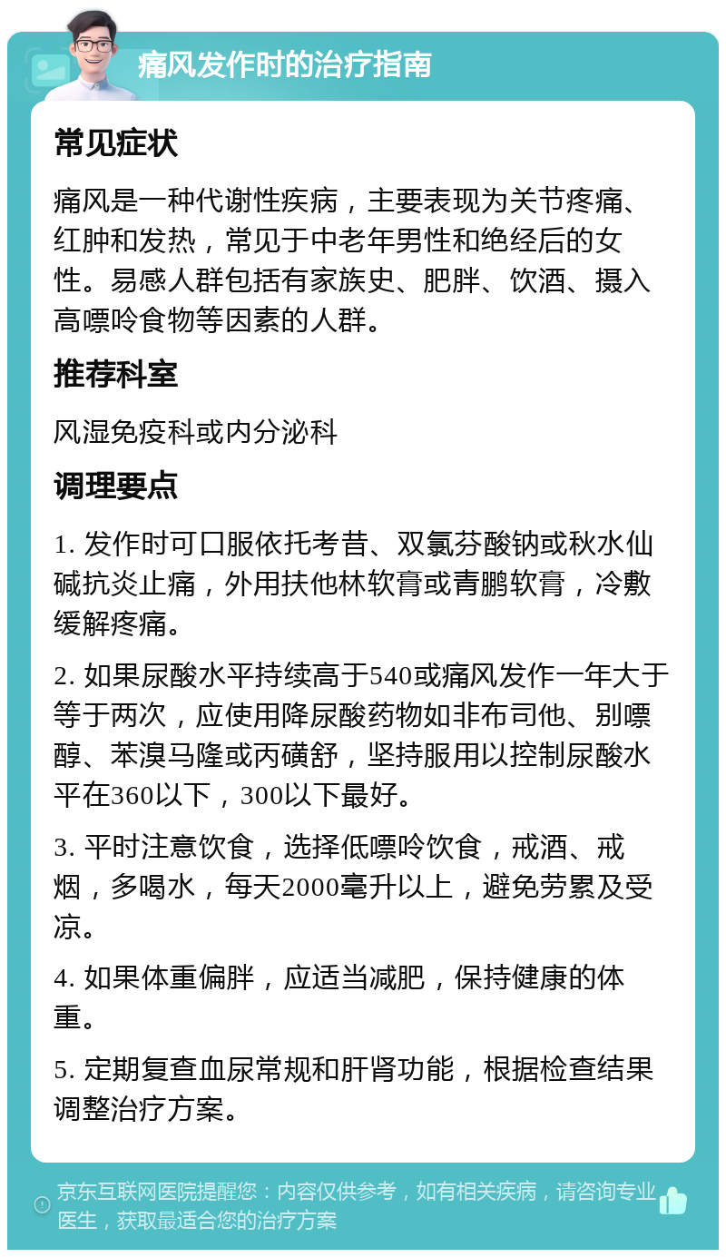 痛风发作时的治疗指南 常见症状 痛风是一种代谢性疾病，主要表现为关节疼痛、红肿和发热，常见于中老年男性和绝经后的女性。易感人群包括有家族史、肥胖、饮酒、摄入高嘌呤食物等因素的人群。 推荐科室 风湿免疫科或内分泌科 调理要点 1. 发作时可口服依托考昔、双氯芬酸钠或秋水仙碱抗炎止痛，外用扶他林软膏或青鹏软膏，冷敷缓解疼痛。 2. 如果尿酸水平持续高于540或痛风发作一年大于等于两次，应使用降尿酸药物如非布司他、别嘌醇、苯溴马隆或丙磺舒，坚持服用以控制尿酸水平在360以下，300以下最好。 3. 平时注意饮食，选择低嘌呤饮食，戒酒、戒烟，多喝水，每天2000毫升以上，避免劳累及受凉。 4. 如果体重偏胖，应适当减肥，保持健康的体重。 5. 定期复查血尿常规和肝肾功能，根据检查结果调整治疗方案。