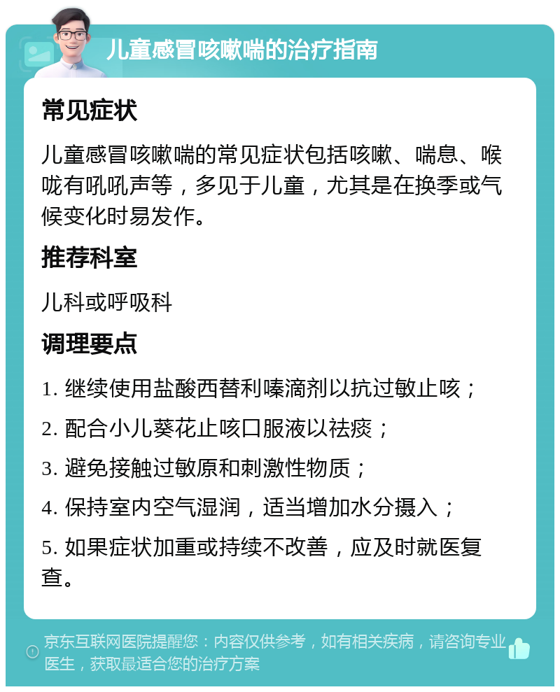 儿童感冒咳嗽喘的治疗指南 常见症状 儿童感冒咳嗽喘的常见症状包括咳嗽、喘息、喉咙有吼吼声等，多见于儿童，尤其是在换季或气候变化时易发作。 推荐科室 儿科或呼吸科 调理要点 1. 继续使用盐酸西替利嗪滴剂以抗过敏止咳； 2. 配合小儿葵花止咳口服液以祛痰； 3. 避免接触过敏原和刺激性物质； 4. 保持室内空气湿润，适当增加水分摄入； 5. 如果症状加重或持续不改善，应及时就医复查。