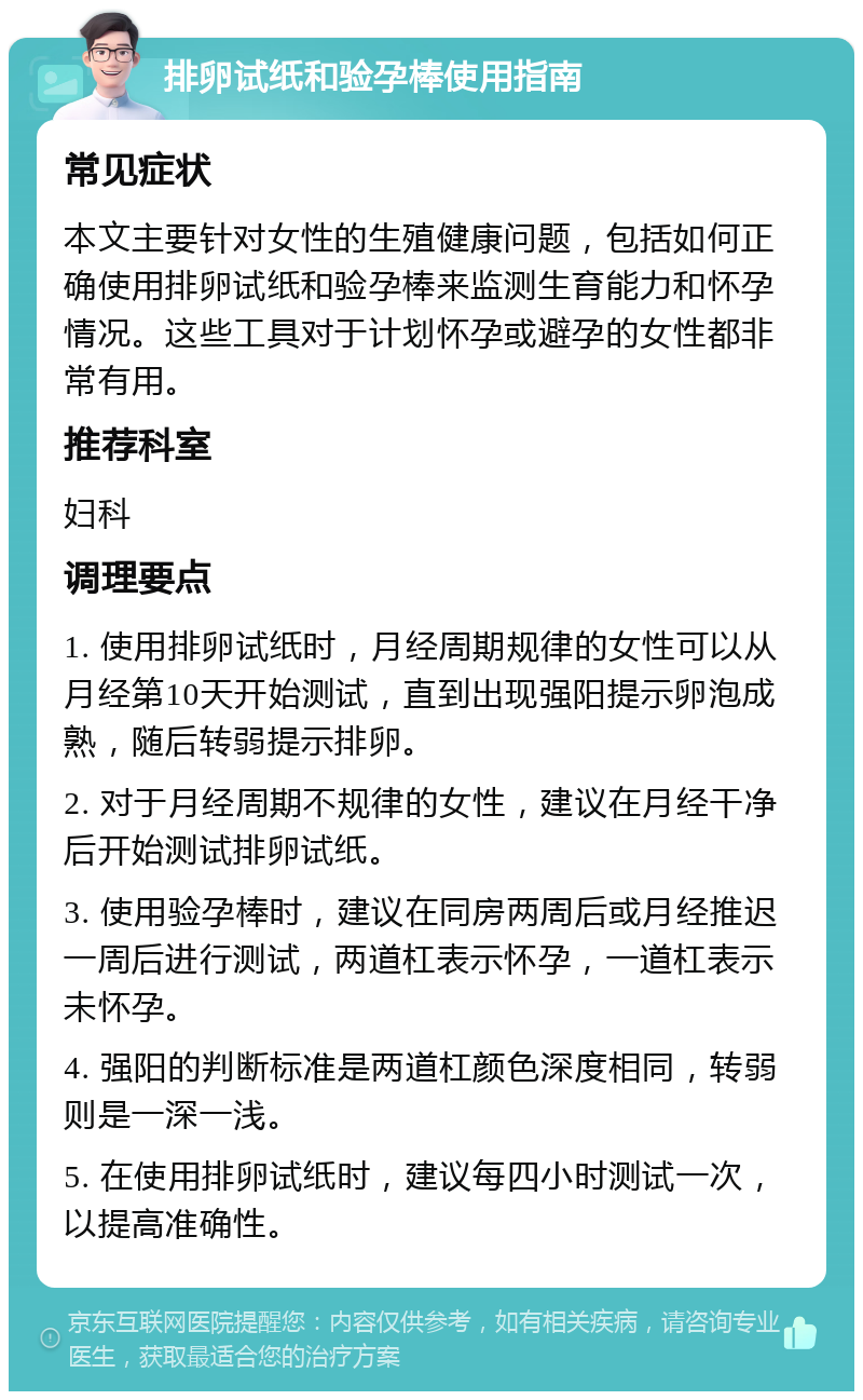 排卵试纸和验孕棒使用指南 常见症状 本文主要针对女性的生殖健康问题，包括如何正确使用排卵试纸和验孕棒来监测生育能力和怀孕情况。这些工具对于计划怀孕或避孕的女性都非常有用。 推荐科室 妇科 调理要点 1. 使用排卵试纸时，月经周期规律的女性可以从月经第10天开始测试，直到出现强阳提示卵泡成熟，随后转弱提示排卵。 2. 对于月经周期不规律的女性，建议在月经干净后开始测试排卵试纸。 3. 使用验孕棒时，建议在同房两周后或月经推迟一周后进行测试，两道杠表示怀孕，一道杠表示未怀孕。 4. 强阳的判断标准是两道杠颜色深度相同，转弱则是一深一浅。 5. 在使用排卵试纸时，建议每四小时测试一次，以提高准确性。