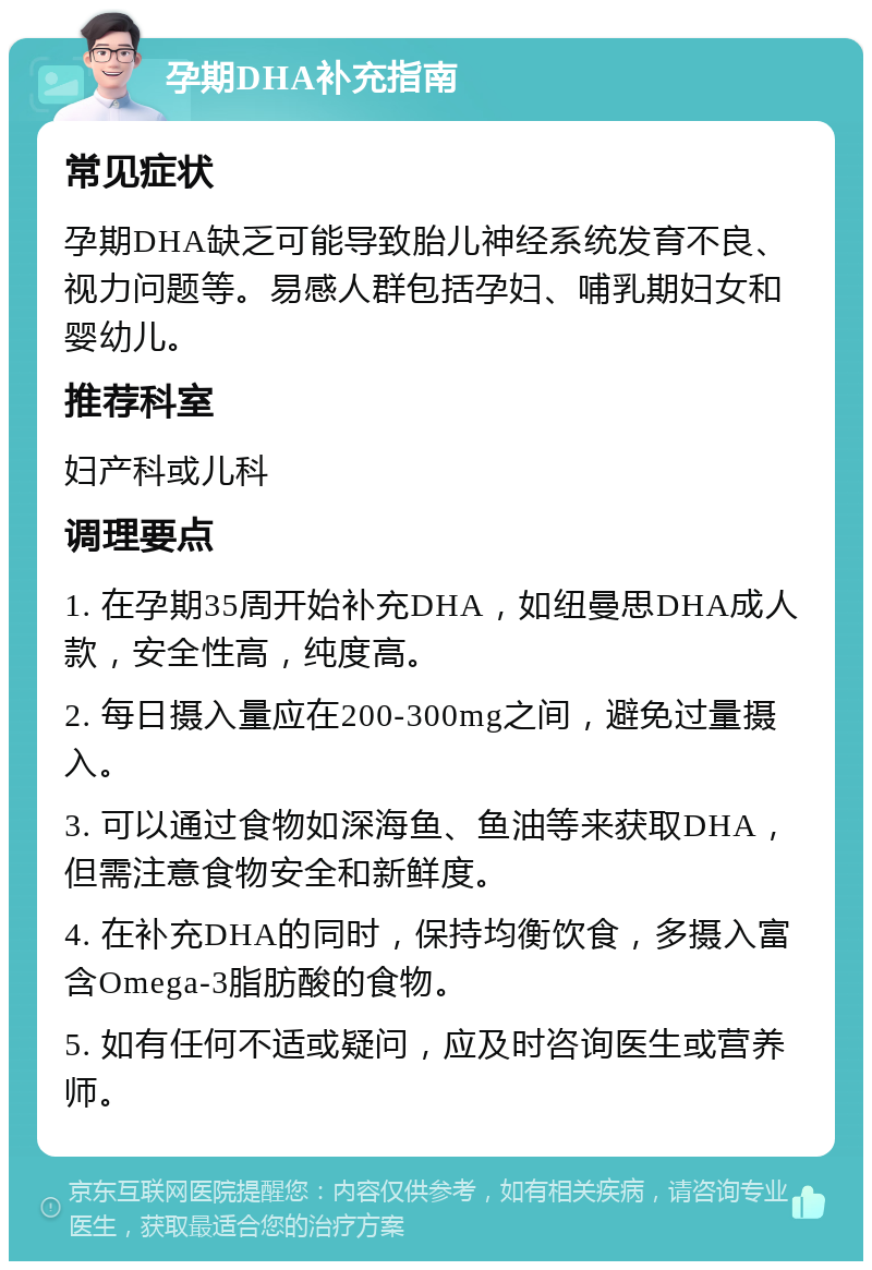 孕期DHA补充指南 常见症状 孕期DHA缺乏可能导致胎儿神经系统发育不良、视力问题等。易感人群包括孕妇、哺乳期妇女和婴幼儿。 推荐科室 妇产科或儿科 调理要点 1. 在孕期35周开始补充DHA，如纽曼思DHA成人款，安全性高，纯度高。 2. 每日摄入量应在200-300mg之间，避免过量摄入。 3. 可以通过食物如深海鱼、鱼油等来获取DHA，但需注意食物安全和新鲜度。 4. 在补充DHA的同时，保持均衡饮食，多摄入富含Omega-3脂肪酸的食物。 5. 如有任何不适或疑问，应及时咨询医生或营养师。