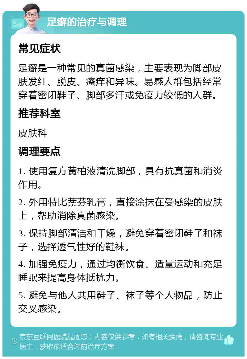 足癣的治疗与调理 常见症状 足癣是一种常见的真菌感染，主要表现为脚部皮肤发红、脱皮、瘙痒和异味。易感人群包括经常穿着密闭鞋子、脚部多汗或免疫力较低的人群。 推荐科室 皮肤科 调理要点 1. 使用复方黄柏液清洗脚部，具有抗真菌和消炎作用。 2. 外用特比萘芬乳膏，直接涂抹在受感染的皮肤上，帮助消除真菌感染。 3. 保持脚部清洁和干燥，避免穿着密闭鞋子和袜子，选择透气性好的鞋袜。 4. 加强免疫力，通过均衡饮食、适量运动和充足睡眠来提高身体抵抗力。 5. 避免与他人共用鞋子、袜子等个人物品，防止交叉感染。