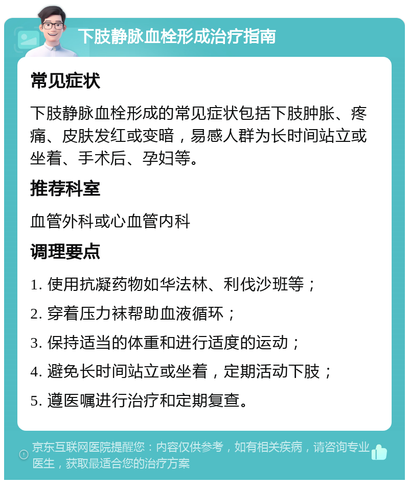 下肢静脉血栓形成治疗指南 常见症状 下肢静脉血栓形成的常见症状包括下肢肿胀、疼痛、皮肤发红或变暗，易感人群为长时间站立或坐着、手术后、孕妇等。 推荐科室 血管外科或心血管内科 调理要点 1. 使用抗凝药物如华法林、利伐沙班等； 2. 穿着压力袜帮助血液循环； 3. 保持适当的体重和进行适度的运动； 4. 避免长时间站立或坐着，定期活动下肢； 5. 遵医嘱进行治疗和定期复查。