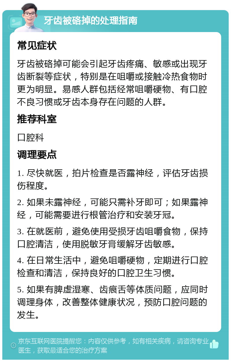 牙齿被硌掉的处理指南 常见症状 牙齿被硌掉可能会引起牙齿疼痛、敏感或出现牙齿断裂等症状，特别是在咀嚼或接触冷热食物时更为明显。易感人群包括经常咀嚼硬物、有口腔不良习惯或牙齿本身存在问题的人群。 推荐科室 口腔科 调理要点 1. 尽快就医，拍片检查是否露神经，评估牙齿损伤程度。 2. 如果未露神经，可能只需补牙即可；如果露神经，可能需要进行根管治疗和安装牙冠。 3. 在就医前，避免使用受损牙齿咀嚼食物，保持口腔清洁，使用脱敏牙膏缓解牙齿敏感。 4. 在日常生活中，避免咀嚼硬物，定期进行口腔检查和清洁，保持良好的口腔卫生习惯。 5. 如果有脾虚湿寒、齿痕舌等体质问题，应同时调理身体，改善整体健康状况，预防口腔问题的发生。