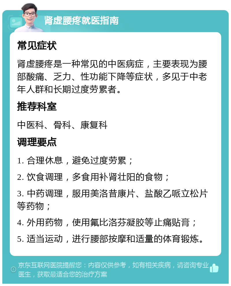 肾虚腰疼就医指南 常见症状 肾虚腰疼是一种常见的中医病症，主要表现为腰部酸痛、乏力、性功能下降等症状，多见于中老年人群和长期过度劳累者。 推荐科室 中医科、骨科、康复科 调理要点 1. 合理休息，避免过度劳累； 2. 饮食调理，多食用补肾壮阳的食物； 3. 中药调理，服用美洛昔康片、盐酸乙哌立松片等药物； 4. 外用药物，使用氟比洛芬凝胶等止痛贴膏； 5. 适当运动，进行腰部按摩和适量的体育锻炼。