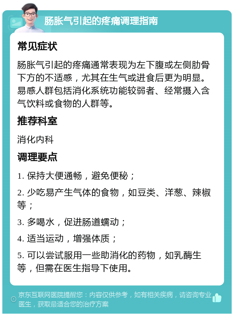 肠胀气引起的疼痛调理指南 常见症状 肠胀气引起的疼痛通常表现为左下腹或左侧肋骨下方的不适感，尤其在生气或进食后更为明显。易感人群包括消化系统功能较弱者、经常摄入含气饮料或食物的人群等。 推荐科室 消化内科 调理要点 1. 保持大便通畅，避免便秘； 2. 少吃易产生气体的食物，如豆类、洋葱、辣椒等； 3. 多喝水，促进肠道蠕动； 4. 适当运动，增强体质； 5. 可以尝试服用一些助消化的药物，如乳酶生等，但需在医生指导下使用。