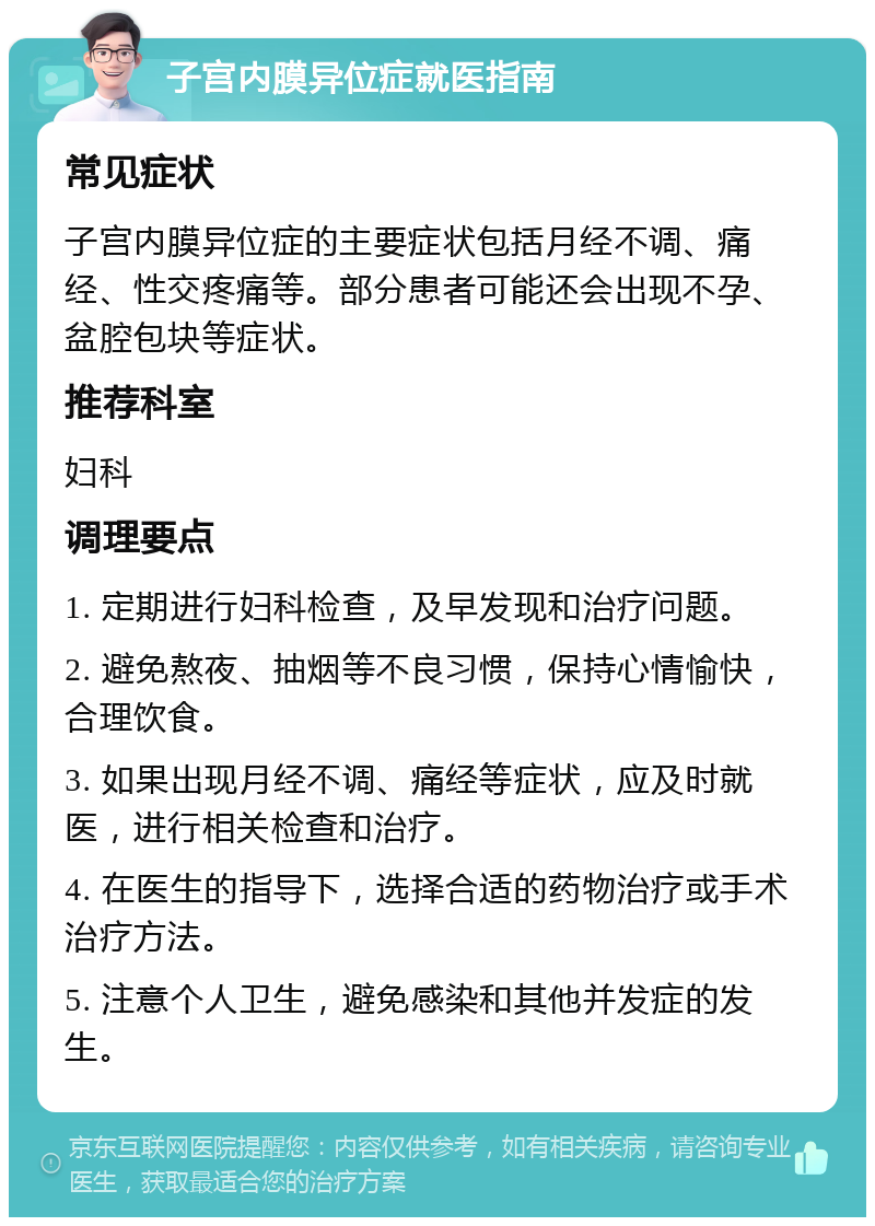 子宫内膜异位症就医指南 常见症状 子宫内膜异位症的主要症状包括月经不调、痛经、性交疼痛等。部分患者可能还会出现不孕、盆腔包块等症状。 推荐科室 妇科 调理要点 1. 定期进行妇科检查，及早发现和治疗问题。 2. 避免熬夜、抽烟等不良习惯，保持心情愉快，合理饮食。 3. 如果出现月经不调、痛经等症状，应及时就医，进行相关检查和治疗。 4. 在医生的指导下，选择合适的药物治疗或手术治疗方法。 5. 注意个人卫生，避免感染和其他并发症的发生。