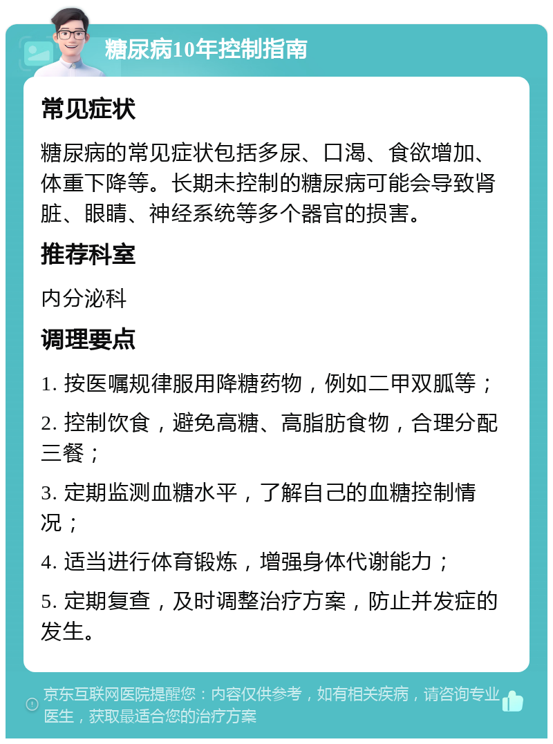 糖尿病10年控制指南 常见症状 糖尿病的常见症状包括多尿、口渴、食欲增加、体重下降等。长期未控制的糖尿病可能会导致肾脏、眼睛、神经系统等多个器官的损害。 推荐科室 内分泌科 调理要点 1. 按医嘱规律服用降糖药物，例如二甲双胍等； 2. 控制饮食，避免高糖、高脂肪食物，合理分配三餐； 3. 定期监测血糖水平，了解自己的血糖控制情况； 4. 适当进行体育锻炼，增强身体代谢能力； 5. 定期复查，及时调整治疗方案，防止并发症的发生。